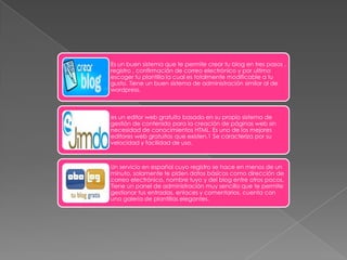 Es un buen sistema que te permite crear tu blog en tres pasos ,
registro , confirmación de correo electrónico y por ultimo
escoger tu plantilla la cual es totalmente modificable a tu
gusto. Tiene un buen sistema de administración similar al de
wordpress.



es un editor web gratuito basado en su propio sistema de
gestión de contenido para la creación de páginas web sin
necesidad de conocimientos HTML. Es uno de los mejores
editores web gratuitos que existen.1 Se caracteriza por su
velocidad y facilidad de uso.



Un servicio en español cuyo registro se hace en menos de un
minuto, solamente te piden datos básicos como dirección de
correo electrónico, nombre tuyo y del blog entre otros pocos.
Tiene un panel de administración muy sencillo que te permite
gestionar tus entradas, enlaces y comentarios, cuenta con
una galería de plantillas elegantes.
 