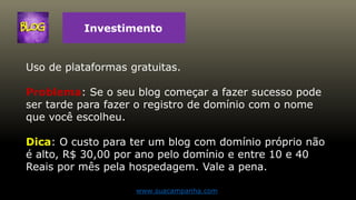 Investimento
Uso de plataformas gratuitas.
Problema: Se o seu blog começar a fazer sucesso pode
ser tarde para fazer o registro de domínio com o nome
que você escolheu.
Dica: O custo para ter um blog com domínio próprio não
é alto, R$ 30,00 por ano pelo domínio e entre 10 e 40
Reais por mês pela hospedagem. Vale a pena.
www.suacampanha.com
 