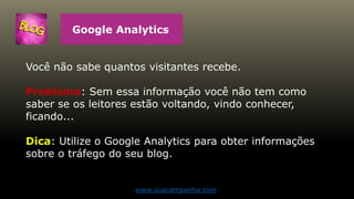 Google Analytics
Você não sabe quantos visitantes recebe.
Problema: Sem essa informação você não tem como
saber se os leitores estão voltando, vindo conhecer,
ficando...
Dica: Utilize o Google Analytics para obter informações
sobre o tráfego do seu blog.
www.suacampanha.com
 