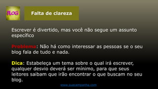 Falta de clareza
Escrever é divertido, mas você não segue um assunto
específico
Problema: Não há como interessar as pessoas se o seu
blog fala de tudo e nada.
Dica: Estabeleça um tema sobre o qual irá escrever,
qualquer desvio deverá ser mínimo, para que seus
leitores saibam que irão encontrar o que buscam no seu
blog.
www.suacampanha.com
 