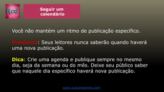 Seguir um
calendário
Você não mantém um ritmo de publicação específico.
Problema: Seus leitores nunca saberão quando haverá
uma nova publicação.
Dica: Crie uma agenda e publique sempre no mesmo
dia, seja da semana ou do mês. Deixe seu público saber
que naquele dia específico haverá nova publicação.
www.suacampanha.com
 