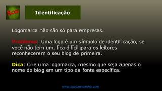 Identificação
Logomarca não são só para empresas.
Problema: Uma logo é um símbolo de identificação, se
você não tem um, fica difícil para os leitores
reconhecerem o seu blog de primeira.
Dica: Crie uma logomarca, mesmo que seja apenas o
nome do blog em um tipo de fonte específica.
www.suacampanha.com
 
