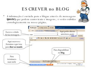 ESCREVER no BLOG A informação é enviada para o blogue através de mensagens  (posts),  que  p odem conter texto e imagens,  e serão exibidas cronologicamente na nossa página . Escreve o título da tua mensagem Aqui escreves e formatas o que tens para  dizer ao mundo Para terminares mais tarde Para disponibilizar no  blog Aqui podes alterar anteriores  posts 