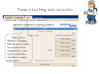 Torna o teu blog mais atractivo   Aqui podes: Mudar o  Template , Alterar cores e fontes acrescentar novos componentes, como cursores animados, calendários e outros muito giros… 