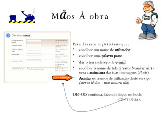 M Ã os  À  obra Para fazer o registo tens que: escolher um nome de  utilizador   escolher uma  palavra passe   dar o teu endereço de  e-mail escolher o  nome de tela (?? estes brasileiros ??) - será a  assinatura  das tuas mensagens ( Posts ) Aceitar  os termos de utilização deste serviço  (deves lê-los – mas noutro dia) DEPOIS continua, fazendo clique no botão CONTINUAR 
