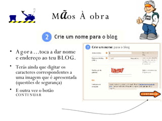 M Ã os  À  obra Agora…  toca a dar nome e endereço ao teu  BLOG . Terás ainda que digitar os caracteres correspondentes a uma imagem que é apresentada  (questões de segurança) E outra vez o botão  CONTINUAR 