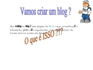 Vamos criar um blog ? O que é ISSO ??? Um  weblog  ou  blog   É  uma página da  Web  cujas actualizaç Õ es (chamadas  posts ) s Ã o organizadas cronologicamente de forma inversa (como um diário).  