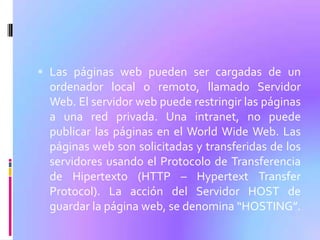  Las páginas web pueden ser cargadas de un
  ordenador local o remoto, llamado Servidor
  Web. El servidor web puede restringir las páginas
  a una red privada. Una intranet, no puede
  publicar las páginas en el World Wide Web. Las
  páginas web son solicitadas y transferidas de los
  servidores usando el Protocolo de Transferencia
  de Hipertexto (HTTP – Hypertext Transfer
  Protocol). La acción del Servidor HOST de
  guardar la página web, se denomina “HOSTING”.
 