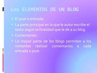 Los ELEMENTOS DE UN BLOG
 El post o entrada:
 La parte principal en la que le autor escribe el
  texto según la finalidad que le de a su blog.
 Comentarios :
 La mayor parte de los blogs permiten a los
  visitantes realizar comentarios a cada
  entrada o post.
 