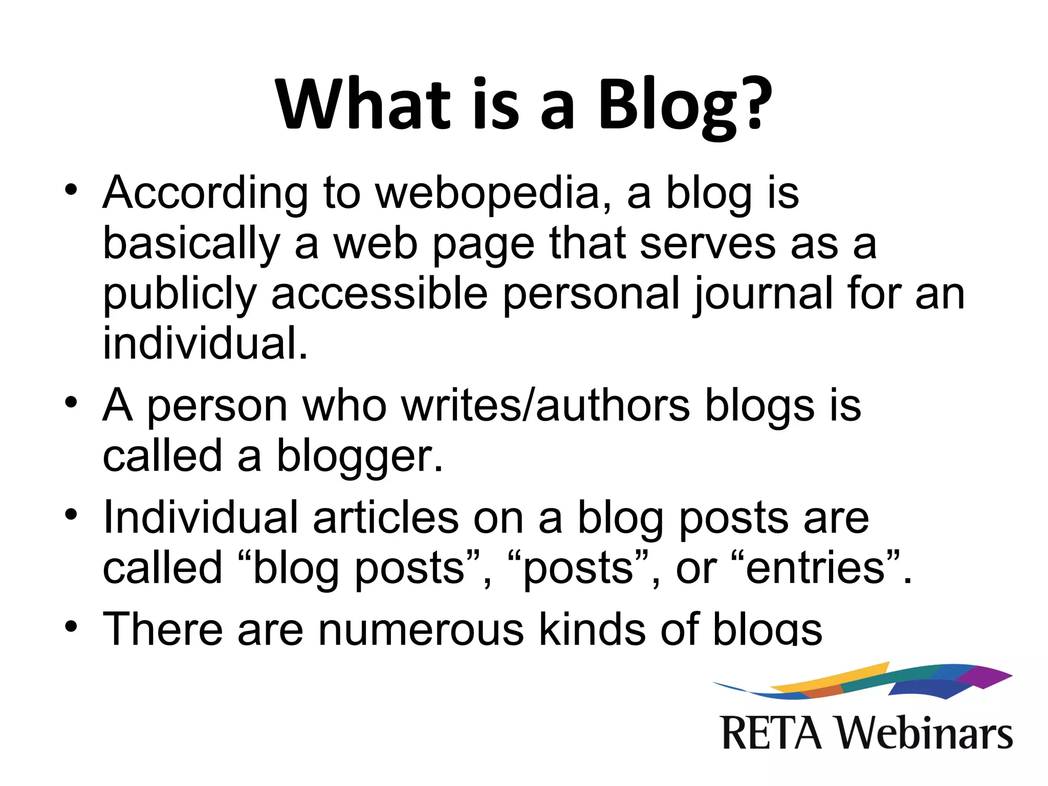 What is a Blog? According to webopedia, a blog is basically a web page that serves as a publicly accessible personal journal for an individual. A person who writes/authors blogs is called a blogger. Individual articles on a blog posts are called “blog posts”, “posts”, or “entries”. There are numerous kinds of blogs 