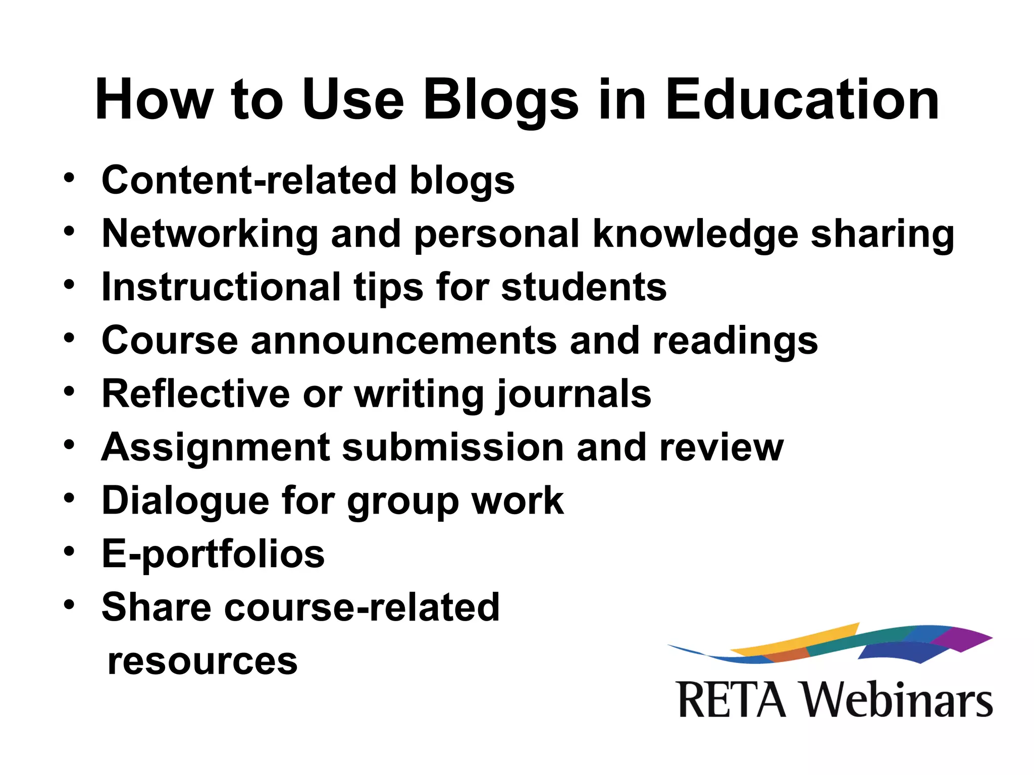 How to Use Blogs in Education Content-related blogs Networking and personal knowledge sharing Instructional tips for students Course announcements and readings Reflective or writing journals Assignment submission and review Dialogue for group work E-portfolios Share course-related  resources 