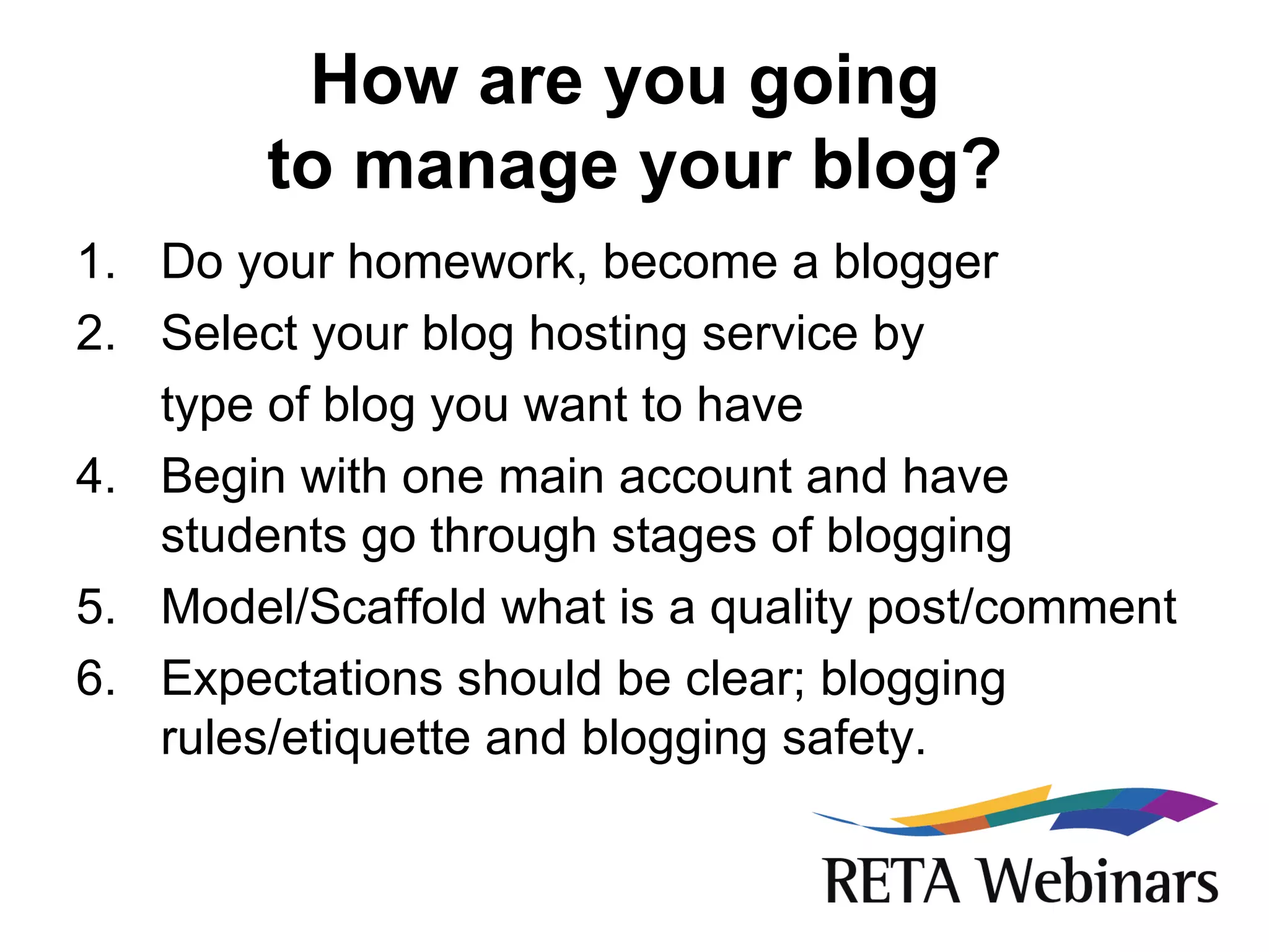 How are you going  to manage your blog? Do your homework, become a blogger Select your blog hosting service by  type of blog you want to have Begin with one main account and have students go through stages of blogging Model/Scaffold what is a quality post/comment Expectations should be clear; blogging rules/etiquette and blogging safety. 