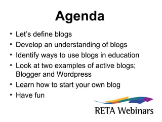 Agenda   Let’s define blogs Develop an understanding of blogs Identify ways to use blogs in education Look at two examples of active blogs; Blogger and Wordpress Learn how to start your own blog Have fun 