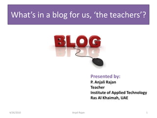 What’s in a blog for us, ‘the teachers’? Presented by: P. AnjaliRajan Teacher Institute of Applied Technology Ras Al Khaimah, UAE 3/25/2010 Anjali Rajan 1 