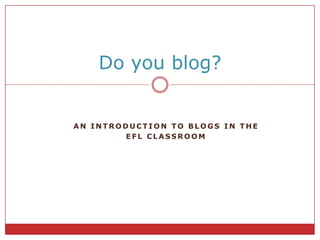 AnIntroductiontoBLOGS IN THE  EFL CLASSROOM Do you blog? 