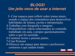 BLOGS! Um jeito novo de usar a internet  3- Criar espaços para refletir sobre temas atuais, usando o espaço dos comentários para desenvolver habilidades de leitura, escrita e interpretação. 4-Trabalhar com fotografia e imagens. 5-Disponibilizar vídeos relacionados ao conteúdo trabalhado em aula, e propor questionamentos sobre o que foi assistido. 6-Construir textos e poesias juntos. 7-Criar Postcast 8-Oferecer um espaço para alunos e professores contarem o que andam lendo. 