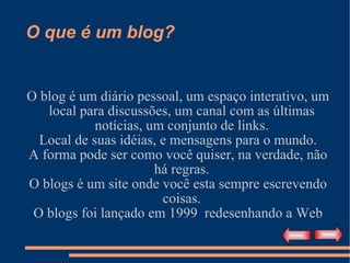 O que é um blog? O blog é um diário pessoal, um espaço interativo, um local para discussões, um canal com as últimas notícias, um conjunto de links. Local de suas idéias, e mensagens para o mundo. A forma pode ser como você quiser, na verdade, não há regras. O blogs é um site onde você esta sempre escrevendo coisas. O blogs foi lançado em 1999  redesenhando a Web 