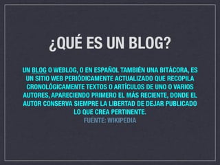 ¿QUÉ ES UN BLOG?
UN BLOG O WEBLOG, O EN ESPAÑOL TAMBIÉN UNA BITÁCORA, ES
 UN SITIO WEB PERIÓDICAMENTE ACTUALIZADO QUE RECOPILA
 CRONOLÓGICAMENTE TEXTOS O ARTÍCULOS DE UNO O VARIOS
AUTORES, APARECIENDO PRIMERO EL MÁS RECIENTE, DONDE EL
AUTOR CONSERVA SIEMPRE LA LIBERTAD DE DEJAR PUBLICADO
                 LO QUE CREA PERTINENTE.
                    FUENTE: WIKIPEDIA
 