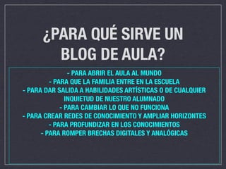 ¿PARA QUÉ SIRVE UN
        BLOG DE AULA?
                - PARA ABRIR EL AULA AL MUNDO
         - PARA QUE LA FAMILIA ENTRE EN LA ESCUELA
- PARA DAR SALIDA A HABILIDADES ARTÍSTICAS O DE CUALQUIER
               INQUIETUD DE NUESTRO ALUMNADO
             - PARA CAMBIAR LO QUE NO FUNCIONA
- PARA CREAR REDES DE CONOCIMIENTO Y AMPLIAR HORIZONTES
         - PARA PROFUNDIZAR EN LOS CONOCIMIENTOS
      - PARA ROMPER BRECHAS DIGITALES Y ANALÓGICAS
 