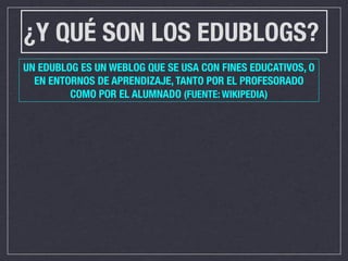 ¿Y QUÉ SON LOS EDUBLOGS?
UN EDUBLOG ES UN WEBLOG QUE SE USA CON FINES EDUCATIVOS, O
  EN ENTORNOS DE APRENDIZAJE, TANTO POR EL PROFESORADO
         COMO POR EL ALUMNADO (FUENTE: WIKIPEDIA)
 