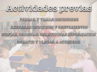 Actividades previas
       PENSAR Y TOMAR DECISIONES

   EXPRESAR OPINIONES Y SENTIMIENTOS
BUSCAR, ORDENAR, SELECCIONAR INFORMACIÓN
      DEBATIR Y LLEGAR A ACUERDOS




                   10
 
