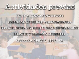 Actividades previas
       PENSAR Y TOMAR DECISIONES

   EXPRESAR OPINIONES Y SENTIMIENTOS
BUSCAR, ORDENAR, SELECCIONAR INFORMACIÓN
      DEBATIR Y LLEGAR A ACUERDOS

       ANALIZAR, OPINAR, ESCRIBIR



                   10
 