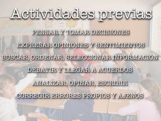 Actividades previas
       PENSAR Y TOMAR DECISIONES

   EXPRESAR OPINIONES Y SENTIMIENTOS
BUSCAR, ORDENAR, SELECCIONAR INFORMACIÓN
      DEBATIR Y LLEGAR A ACUERDOS

       ANALIZAR, OPINAR, ESCRIBIR

   CORREGIR ERRORES PROPIOS Y AJENOS

                   10
 