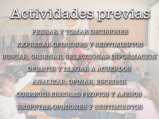 Actividades previas
       PENSAR Y TOMAR DECISIONES

   EXPRESAR OPINIONES Y SENTIMIENTOS
BUSCAR, ORDENAR, SELECCIONAR INFORMACIÓN
      DEBATIR Y LLEGAR A ACUERDOS

       ANALIZAR, OPINAR, ESCRIBIR

   CORREGIR ERRORES PROPIOS Y AJENOS

   RESPETAR OPINIONES Y SENTIMIENTOS
                   10
 