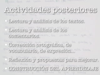 Actividades posteriores
• Lectura y análisis de los textos.
• Lectura y análisis de los
 comentarios.
• Corrección ortográﬁca, de
 vocabulario, de expresión...
• Reﬂexión y propuestas para mejorar.
• CONSTRUCCIÓN DEL APRENDIZAJE
                   11
 