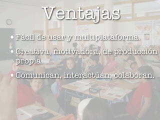 Ventajas
• Fácil de usar y multiplataforma.
• Creativa, motivadora, de producción
 propia.
• Comunican, interactúan, colaboran.


                 12
 