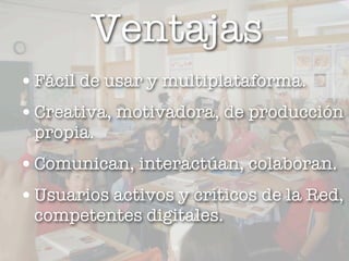 Ventajas
• Fácil de usar y multiplataforma.
• Creativa, motivadora, de producción
 propia.
• Comunican, interactúan, colaboran.
• Usuarios activos y críticos de la Red,
 competentes digitales.
                  12
 