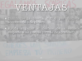 VENTAJAS
• Disminuye la brecha digital por motivos
 económicos o de género.

• Ayuda a paliar el desfase de la escuela
 respecto a las nuevas formas de aprender.




                    13
 