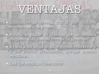 VENTAJAS
• Disminuye la brecha digital por motivos
  económicos o de género.

• Ayuda a paliar el desfase de la escuela
  respecto a las nuevas formas de aprender.

• Ayuda a los tímidos, a los menos reﬂexivos y
  a los menos arriesgados, porque pueden
  rectiﬁcar.

• Las que están por descubrir.
                      13
 