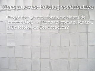 Ideas nuevas: Fotolog coeducativo
 •Preguntas generadoras, no clases de
  informática ---> Piensan, opinan, idean...
  ¿Un fotolog de Coeducación?




                    18
 