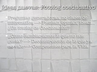 Ideas nuevas: Fotolog coeducativo
 •Preguntas generadoras, no clases de
  informática ---> Piensan, opinan, idean...
  ¿Un fotolog de Coeducación?
 •¿Cómo cambiaríamos lo que no nos
  gusta? ---> Deconstrucción de lo que ya
  no vale ---> Competentes para la Vida



                    18
 