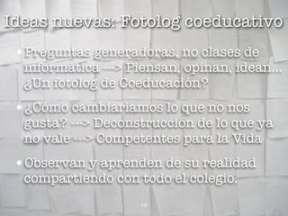 Ideas nuevas: Fotolog coeducativo
 •Preguntas generadoras, no clases de
  informática ---> Piensan, opinan, idean...
  ¿Un fotolog de Coeducación?
 •¿Cómo cambiaríamos lo que no nos
  gusta? ---> Deconstrucción de lo que ya
  no vale ---> Competentes para la Vida
 •Observan y aprenden de su realidad
  compartiendo con todo el colegio.
                    18
 