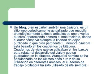  Un blog, o en español también una bitácora, es un
sitio web periódicamente actualizado que recopila
cronológicamente textos o artículos de uno o varios
autores, apareciendo primero el más reciente, donde
el autor conserva siempre la libertad de dejar
publicado lo que crea pertinente. El nombre bitácora
está basado en los cuadernos de bitácora.
Cuadernos de viaje que se utilizaban en los barcos
para relatar el desarrollo del viaje y que se
guardaban en la bitácora. Aunque el nombre se ha
popularizado en los últimos años a raíz de su
utilización en diferentes ámbitos, el cuaderno de
trabajo o bitácora ha sido utilizado desde siempre.
 
