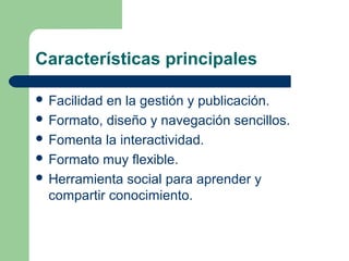 Características principales
 Facilidad en la gestión y publicación.
 Formato, diseño y navegación sencillos.
 Fomenta la interactividad.
 Formato muy flexible.
 Herramienta social para aprender y
compartir conocimiento.
 