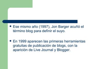  Ese mismo año (1997), Jon Barger acuñó el
término blog para definir el suyo.
 En 1999 aparecen las primeras herramientas
gratuitas de publicación de blogs, con la
aparición de Live Journal y Blogger.
 