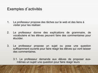 10
Exemples d´activités
1. Le professeur propose des tâches sur le web et des liens à
visiter pour les réaliser.
2. Le professeur donne des explications de grammaire, de
vocabulaire et les élèves peuvent faire des commentaires pour
élucider.
3. Le professeur propose un sujet ou pose une question
suffisamment ouverte pour faire réagir les élèves qui vont laisser
des commentaires.
3.1. Le professeur demande aux élèves de proposer eux-
mêmes un sujet/ une question pour faire réagir leurs .
 