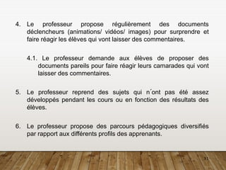 11
4. Le professeur propose régulièrement des documents
déclencheurs (animations/ vidéos/ images) pour surprendre et
faire réagir les élèves qui vont laisser des commentaires.
4.1. Le professeur demande aux élèves de proposer des
documents pareils pour faire réagir leurs camarades qui vont
laisser des commentaires.
5. Le professeur reprend des sujets qui n´ont pas été assez
développés pendant les cours ou en fonction des résultats des
élèves.
6. Le professeur propose des parcours pédagogiques diversifiés
par rapport aux différents profils des apprenants.
 