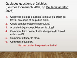 9
Quelques questions préalables
(Lourdes Domenech 2007, cp Del lápiz al ratón,
2008)
1. Quel type de blog s´adapte le mieux au projet de
travail envisagé et au public cible?
2. Quels sont les objectifs poursuivis?
3. À quelle fréquence publier sur le blog?
4. Comment faire passer l´idée d´espace de travail
collaboratif?
5. Comment diffuser le blog?
6. Comment l´évaluer?
Ne pas oublier l´expression écrite!
 