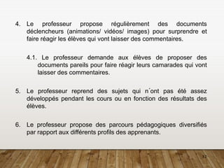 12
4. Le professeur propose régulièrement des documents
déclencheurs (animations/ vidéos/ images) pour surprendre et
faire réagir les élèves qui vont laisser des commentaires.
4.1. Le professeur demande aux élèves de proposer des
documents pareils pour faire réagir leurs camarades qui vont
laisser des commentaires.
5. Le professeur reprend des sujets qui n´ont pas été assez
développés pendant les cours ou en fonction des résultats des
élèves.
6. Le professeur propose des parcours pédagogiques diversifiés
par rapport aux différents profils des apprenants.
 