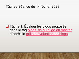14
Tâches Séance du 14 février 2023
 Tâche 1: Évaluer les blogs proposés
dans le tag blogs_fle du diigo du master
d´après la grille d´évaluation de blogs.
 