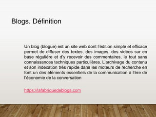 5
Blogs. Définition
Un blog (blogue) est un site web dont l’édition simple et efficace
permet de diffuser des textes, des images, des vidéos sur en
base régulière et d’y recevoir des commentaires, le tout sans
connaissances techniques particulières. L’archivage du contenu
et son indexation très rapide dans les moteurs de recherche en
font un des éléments essentiels de la communication à l’ère de
l’économie de la conversation
https://lafabriquedeblogs.com
 