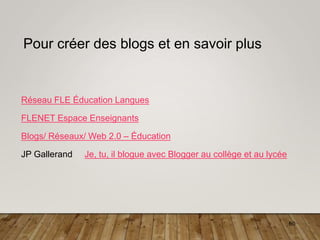 60
Pour créer des blogs et en savoir plus
Réseau FLE Éducation Langues
FLENET Espace Enseignants
Blogs/ Réseaux/ Web 2.0 – Éducation
JP Gallerand Je, tu, il blogue avec Blogger au collège et au lycée
 