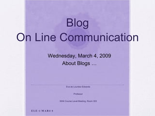 Blog On Line Communication Eva de Lourdes Edwards Professor 3004 Course Level Meeting, Room 303 Wednesday, March 4, 2009 About Blogs … ELE-3MAR09 