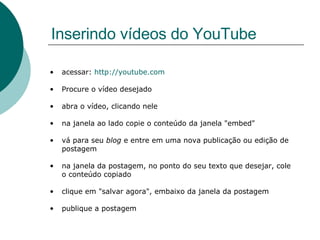 Inserindo vídeos do YouTube acessar:  http://youtube.com Procure o vídeo desejado abra o vídeo, clicando nele na janela ao lado copie o conteúdo da janela "embed" vá para seu  blog  e entre em uma nova publicação ou edição de postagem na janela da postagem, no ponto do seu texto que desejar, cole o conteúdo copiado clique em "salvar agora", embaixo da janela da postagem publique a postagem  