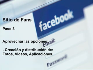 Sitio de Fans Paso 3 Aprovechar las opciones: - Creación y distribución de: Fotos, Videos, Aplicaciones. 