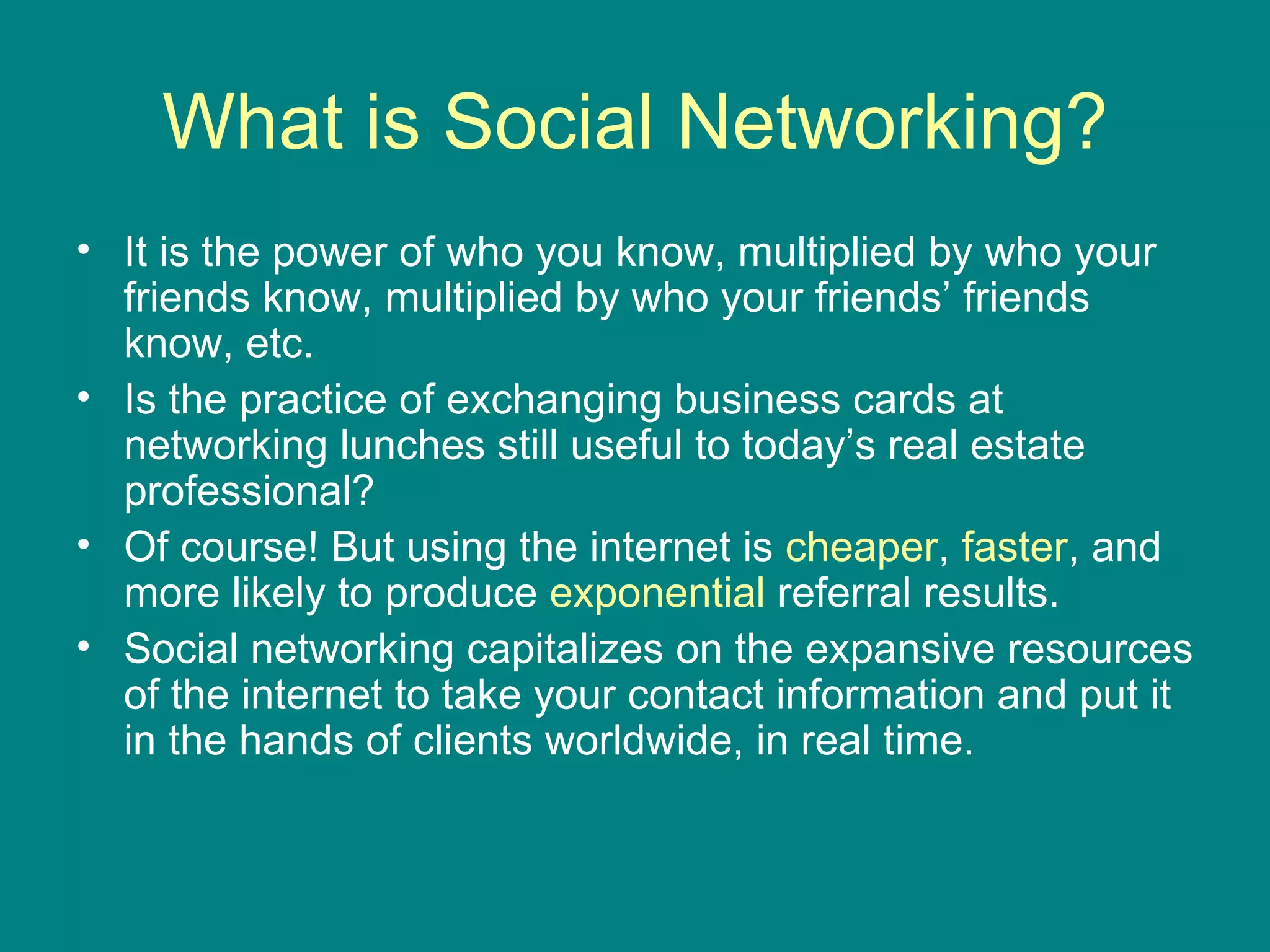 What is Social Networking? It is the power of who you know, multiplied by who your friends know, multiplied by who your friends’ friends know, etc. Is the practice of exchanging business cards at networking lunches still useful to today’s real estate professional?  Of course! But using the internet is  cheaper ,  faster , and more likely to produce  exponential  referral results.  Social networking capitalizes on the expansive resources of the internet to take your contact information and put it in the hands of clients worldwide, in real time.  